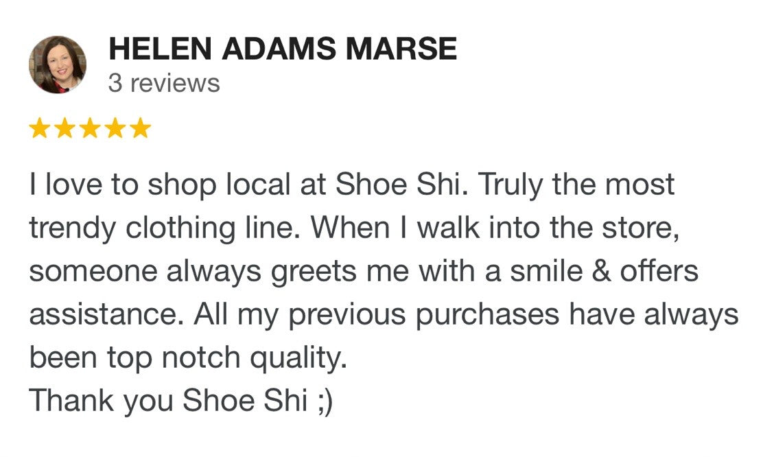 Helen Adams Marse 5 stars. I love to shop local at Shoe Shi. Truly the most trendy clothing line. When I walk into the store someone always greets me with a smile and offers assistance. All my previous purchases have always been to notch quality. Thank you Shoe Shi ;)